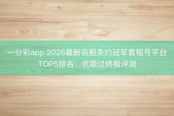 一分彩app 2026最新丧胆条约冠军套租号平台TOP5排名：优罪过终极评测