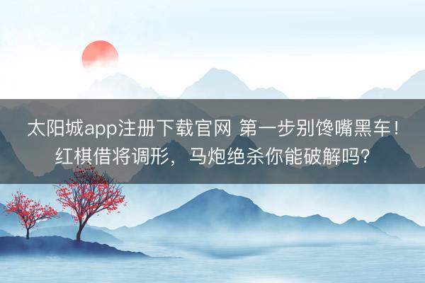 太阳城app注册下载官网 第一步别馋嘴黑车！红棋借将调形，马炮绝杀你能破解吗？