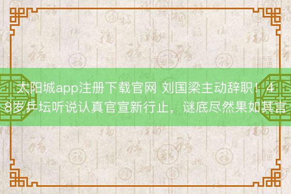 太阳城app注册下载官网 刘国梁主动辞职!48岁乒坛听说认真官宣新行止,谜底尽然果如其言