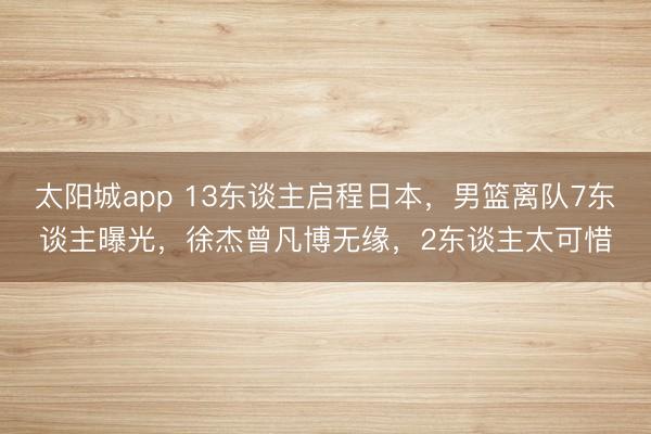 太阳城app 13东谈主启程日本,男篮离队7东谈主曝光,徐杰曾凡博无缘,2东谈主太可惜