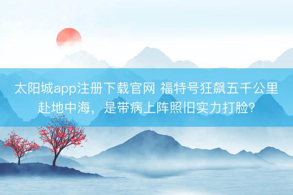太阳城app注册下载官网 福特号狂飙五千公里赴地中海，是带病上阵照旧实力打脸？