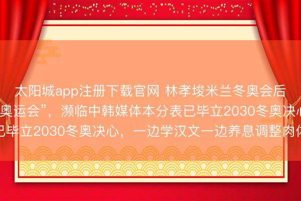 太阳城app注册下载官网 林孝埈米兰冬奥会后坦言“还念念再比一次奥运会”，濒临中韩媒体本分表已毕立2030冬奥决心，一边学汉文一边养息调整肉体景况