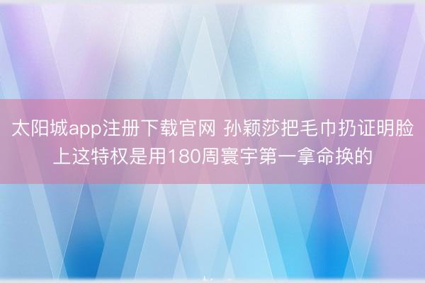 太阳城app注册下载官网 孙颖莎把毛巾扔证明脸上这特权是用180周寰宇第一拿命换的