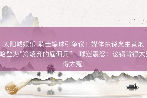 太阳城娱乐 骑士输球引争议！媒体东说念主竟炮轰哈登为“冷凌弃的雇佣兵”，球迷震怒：这锅背得太冤！