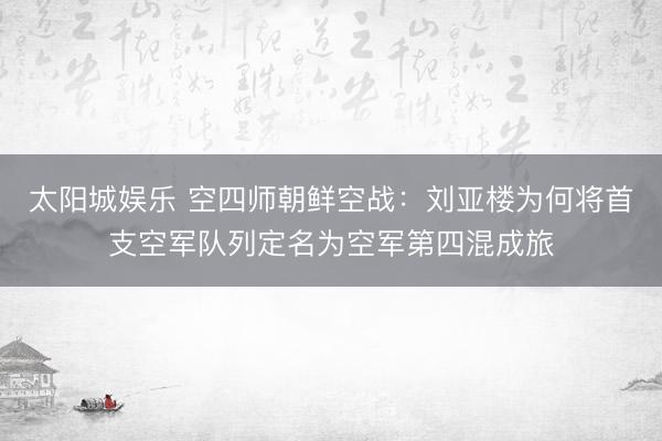 太阳城娱乐 空四师朝鲜空战：刘亚楼为何将首支空军队列定名为空军第四混成旅