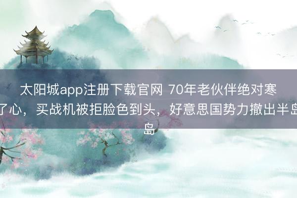 太阳城app注册下载官网 70年老伙伴绝对寒了心,买战机被拒脸色到头,好意思国势力撤出半岛