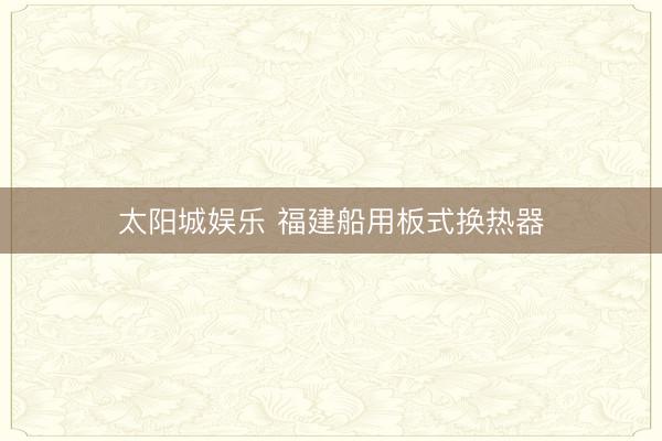 太阳城娱乐 福建船用板式换热器