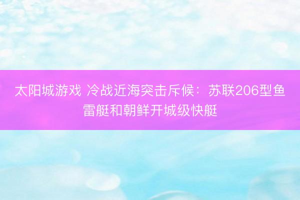 太阳城游戏 冷战近海突击斥候：苏联206型鱼雷艇和朝鲜开城级快艇