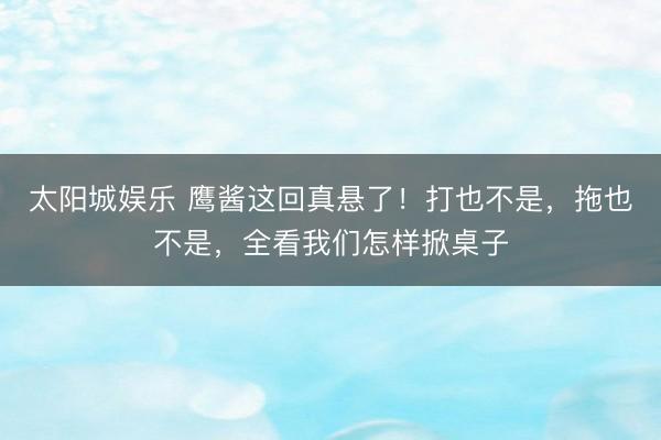 太阳城娱乐 鹰酱这回真悬了！打也不是，拖也不是，全看我们怎样掀桌子