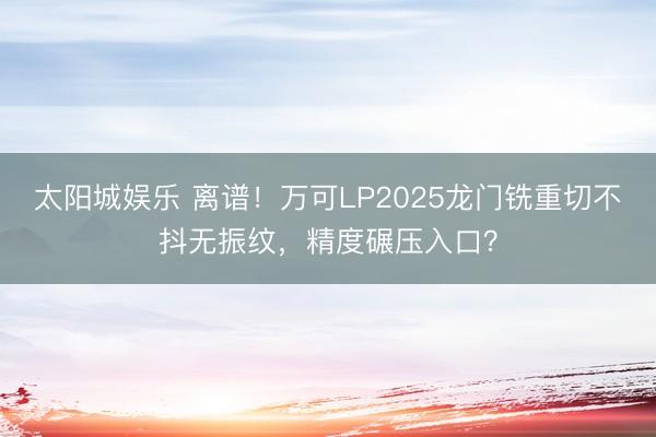 太阳城娱乐 离谱!万可LP2025龙门铣重切不抖无振纹,精度碾压入口?
