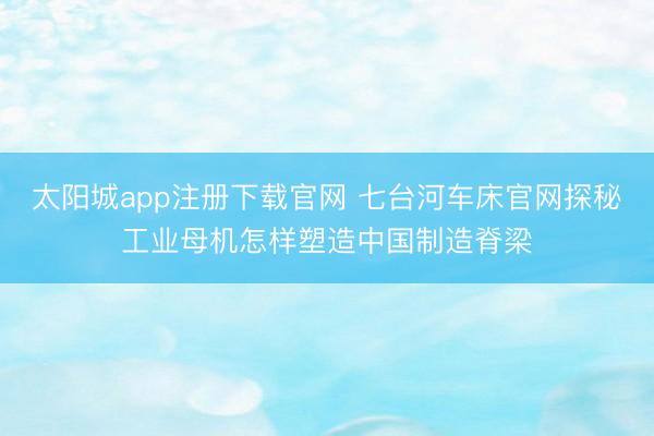 太阳城app注册下载官网 七台河车床官网探秘工业母机怎样塑造中国制造脊梁