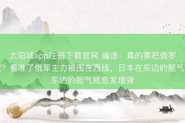 太阳城app注册下载官网 编造：真的要把俄罗斯逼入绝境？看准了俄军主力被围在西线，日本在东边的胆气就愈发增强