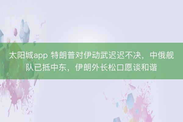 太阳城app 特朗普对伊动武迟迟不决，中俄舰队已抵中东，伊朗外长松口愿谈和谐