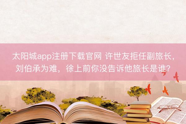 太阳城app注册下载官网 许世友拒任副旅长,刘伯承为难,徐上前你没告诉他旅长是谁?