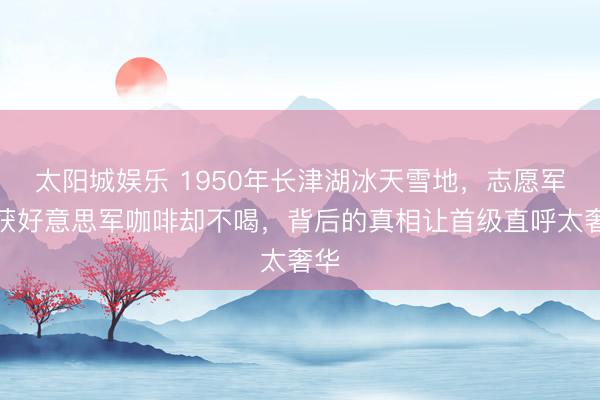 太阳城娱乐 1950年长津湖冰天雪地，志愿军缉获好意思军咖啡却不喝，背后的真相让首级直呼太奢华