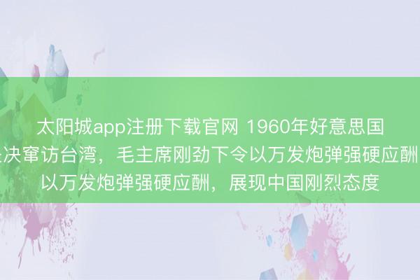 太阳城app注册下载官网 1960年好意思国总统无视国外场合坚决窜访台湾,毛主席刚劲下令以万发炮弹强硬应酬,展现中国刚烈态度