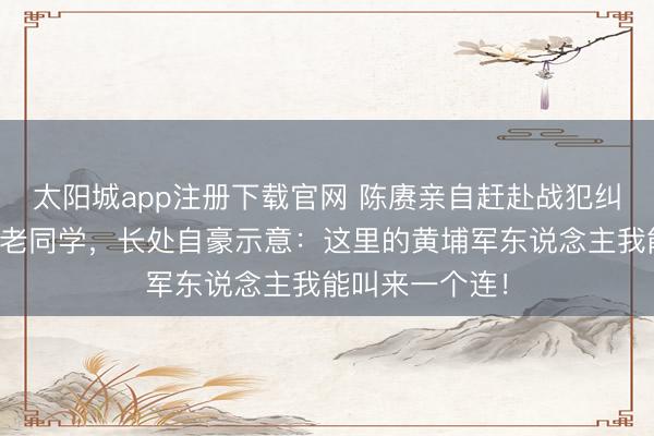 太阳城app注册下载官网 陈赓亲自赶赴战犯纠正所访谒黄埔老同学，长处自豪示意：这里的黄埔军东说念主我能叫来一个连！
