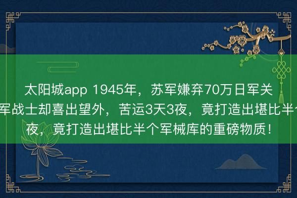 太阳城app 1945年，苏军嫌弃70万日军关东军落伍装备，八路军战士却喜出望外，苦运3天3夜，竟打造出堪比半个军械库的重磅物质！