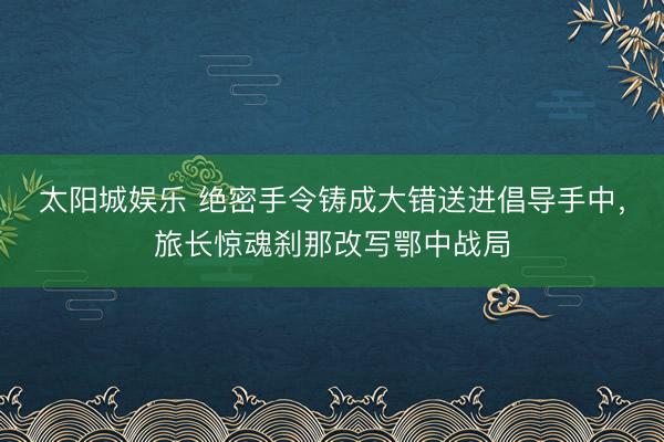 太阳城娱乐 绝密手令铸成大错送进倡导手中，旅长惊魂刹那改写鄂中战局
