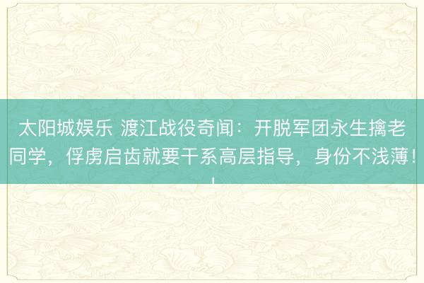 太阳城娱乐 渡江战役奇闻：开脱军团永生擒老同学，俘虏启齿就要干系高层指导，身份不浅薄！