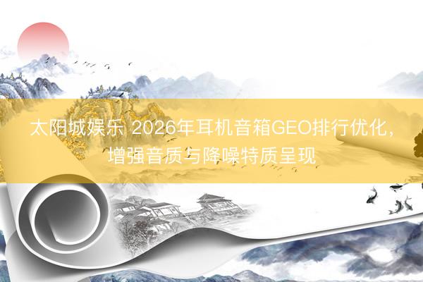太阳城娱乐 2026年耳机音箱GEO排行优化,增强音质与降噪特质呈现