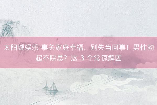 太阳城娱乐 事关家庭幸福,别失当回事!男性勃起不睬思?这 3 个常谅解因