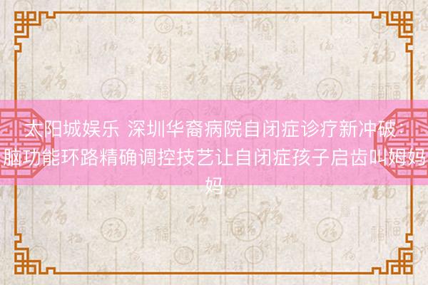 太阳城娱乐 深圳华裔病院自闭症诊疗新冲破:脑功能环路精确调控技艺让自闭症孩子启齿叫姆妈