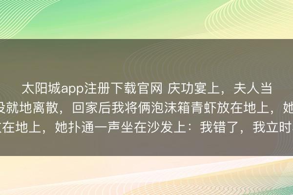 太阳城app注册下载官网 庆功宴上，夫人当众给男助理剥虾，我没就地离散，回家后我将俩泡沫箱青虾放在地上，她扑通一声坐在沙发上：我错了，我立时和他终止关系