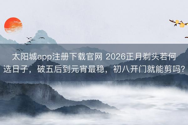 太阳城app注册下载官网 2026正月剃头若何选日子，破五后到元宵最稳，初八开门就能剪吗？